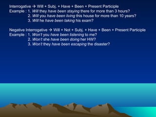 Interrogative  Will + Subj. + Have + Been + Present Participle
Example : 1. Will they have been staying there for more than 3 hours?
            2. Will you have been living this house for more than 10 years?
            3. Will he have been taking his exam?

Negative Interrogative  Will + Not + Subj. + Have + Been + Present Participle
Example : 1. Won’t you have been listening to me?
          2. Won’t she have been doing her HW?
          3. Won’t they have been escaping the disaster?
 
