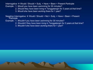 Interrogative  Would / Should + Subj. + Have + Been + Present Participle
Example : 1. Would you have been swimming for 30 minutes?
           2. Should they have been living in Tanggalangin for 3 years at that time?
           3. Would she have been working there for 1 year?

Negative Interrogative  Would / Should + Not + Subj. + Have + Been + Present
   Participle
Example : 1. Wouldn’t you have been swimming for 30 minutes?
          2. Shouldn’t they have been living in Tanggalangin for 3 years at that time?
          3. Wouldn’t she have been working there for 1 year?
 