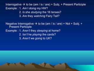 Interrogative  to be (am / is / are) + Subj. + Present Participle
Example : 1. Am I doing my HW?
           2. Is she studying the 16 tenses?
           3. Are they watching Fairy Tail?

Negative Interrogative  to be (am / is / are) + Not + Subj. +
  Present Participle
Example : 1. Aren’t they sleeping at home?
          2. Isn’t he playing the cards?
          3. Aren’t we going to UK?
 