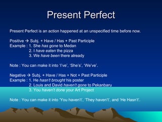 Present Perfect
Present Perfect is an action happened at an unspecified time before now.

Positive  Subj. + Have / Has + Past Participle
Example : 1. She has gone to Medan
          2. I have eaten the pizza
          3. We have been there already

Note : You can make it into ‘I’ve’, ‘She’s’, ‘We’ve’.

Negative  Subj. + Have / Has + Not + Past Participle
Example : 1. He hasn’t brought his poster
          2. Louis and David haven’t gone to Pekanbaru
          3. You haven’t done your Art Project

Note : You can make it into ‘You haven’t’, ‘They haven’t’, and ‘He Hasn’t’.
 