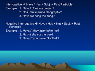 Interrogative  Have / Has + Subj. + Past Participle
Example : 1. Have I done my project?
           2. Has Paul learned Geography?
           3. Have we sung the song?

Negative Interrogative  Have / Has + Not + Subj. + Past
  Participle
Example : 1. Haven’t they listened to me?
           2. Hasn’t she cut the tree?
           3. Haven’t you played football?
 