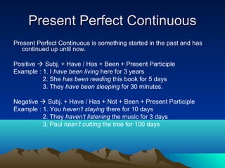 Present Perfect Continuous
Present Perfect Continuous is something started in the past and has
   continued up until now.

Positive  Subj. + Have / Has + Been + Present Participle
Example : 1. I have been living here for 3 years
          2. She has been reading this book for 5 days
          3. They have been sleeping for 30 minutes.

Negative  Subj. + Have / Has + Not + Been + Present Participle
Example : 1. You haven’t staying there for 10 days
          2. They haven’t listening the music for 3 days
          3. Paul hasn’t cutting the tree for 100 days
 