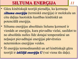 SILTUMA ENERĢIJA
        SILTUMA ENERĢIJA                             11
•• Gāzu kinētiskajā teorijā pieradīja, ka ķermeņa
    Gāzu kinētiskajā teorijā pieradīja, ka ķermeņa
   siltuma enerģija (termiskā enerģija) ir molekulu un
    siltuma enerģija (termiskā enerģija) ir molekulu un
   citu daļiņu haotiskās kustības kinētiskā un
    citu daļiņu haotiskās kustības kinētiskā un
   potenciālā enerģija.
    potenciālā enerģija.
•• Siltuma enerģijas absolūtais lielums ķermenī ir
    Siltuma enerģijas absolūtais lielums ķermenī ir
   vienāds ar enerģiju, kura pievadīta vielai, sasildot to
    vienāds ar enerģiju, kura pievadīta vielai, sasildot to
   no absolūtās nulles līdz dotajai temperatūrai un
    no absolūtās nulles līdz dotajai temperatūrai un
   neļaujot pievadītajai enerģijai pārvērsties
    neļaujot pievadītajai enerģijai pārvērsties
   netermiskos enerģijas veidos.
    netermiskos enerģijas veidos.
•• Šī enerģija termodinamikā un arī kinētiskajā gāzu
    Šī enerģija termodinamikā un arī kinētiskajā gāzu
   teorijā ir iekšējā enerģija U (vai viena tās daļa).
    teorijā ir iekšējā enerģija U (vai viena tās daļa).
 