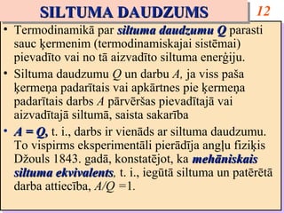 SILTUMA DAUDZUMS
       SILTUMA DAUDZUMS                              12
•• Termodinamikā par siltuma daudzumu Q parasti
   Termodinamikā par siltuma daudzumu Q parasti
   sauc ķermenim (termodinamiskajai sistēmai)
   sauc ķermenim (termodinamiskajai sistēmai)
   pievadīto vai no tā aizvadīto siltuma enerģiju.
   pievadīto vai no tā aizvadīto siltuma enerģiju.
•• Siltuma daudzumu Q un darbu A, ja viss paša
   Siltuma daudzumu Q un darbu A, ja viss paša
   ķermeņa padarītais vai apkārtnes pie ķermeņa
   ķermeņa padarītais vai apkārtnes pie ķermeņa
   padarītais darbs A pārvēršas pievadītajā vai
   padarītais darbs A pārvēršas pievadītajā vai
   aizvadītajā siltumā, saista sakarība
   aizvadītajā siltumā, saista sakarība
•• A = Q, t. i., darbs ir vienāds ar siltuma daudzumu.
   A = Q, t. i., darbs ir vienāds ar siltuma daudzumu.
   To vispirms eksperimentāli pierādīja angļu fiziķis
   To vispirms eksperimentāli pierādīja angļu fiziķis
   Džouls 1843. gadā, konstatējot, ka mehāniskais
   Džouls 1843. gadā, konstatējot, ka mehāniskais
   siltuma ekvivalents, t. i., iegūtā siltuma un patērētā
   siltuma ekvivalents t. i., iegūtā siltuma un patērētā
            ekvivalents,
            ekvivalents
   darba attiecība, A/Q =1.
   darba attiecība, A/Q =1.
 