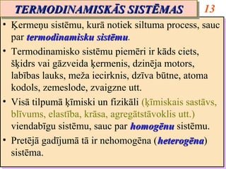 TERMODINAMISKĀS SISTĒMAS
  TERMODINAMISKĀS SISTĒMAS                         13
•• Ķermeņu sistēmu, kurā notiek siltuma process, sauc
    Ķermeņu sistēmu, kurā notiek siltuma process, sauc
   par termodinamisku sistēmu.
    par termodinamisku sistēmu
                          sistēmu.
                          sistēmu
•• Termodinamisko sistēmu piemēri ir kāds ciets,
    Termodinamisko sistēmu piemēri ir kāds ciets,
   šķidrs vai gāzveida ķermenis, dzinēja motors,
    šķidrs vai gāzveida ķermenis, dzinēja motors,
   labības lauks, meža iecirknis, dzīva būtne, atoma
    labības lauks, meža iecirknis, dzīva būtne, atoma
   kodols, zemeslode, zvaigzne utt.
    kodols, zemeslode, zvaigzne utt.
•• Visā tilpumā ķīmiski un fizikāli (ķīmiskais sastāvs,
    Visā tilpumā ķīmiski un fizikāli (ķīmiskais sastāvs,
   blīvums, elastība, krāsa, agregātstāvoklis utt.)
    blīvums, elastība, krāsa, agregātstāvoklis utt.)
   viendabīgu sistēmu, sauc par homogēnu sistēmu.
    viendabīgu sistēmu, sauc par homogēnu sistēmu.
•• Pretējā gadījumā tā ir nehomogēna ((heterogēna)
    Pretējā gadījumā tā ir nehomogēna heterogēna
                                         heterogēna)
                                         heterogēna
   sistēma.
    sistēma.
 