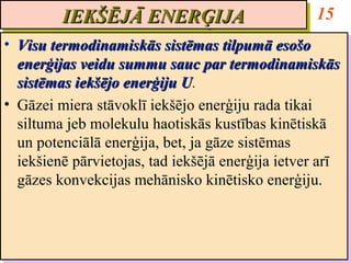 IEKŠĒJĀ ENERĢIJA
         IEKŠĒJĀ ENERĢIJA                           15
•• Visu termodinamiskās sistēmas tilpumā esošo
    Visu termodinamiskās sistēmas tilpumā esošo
   enerģijas veidu summu sauc par termodinamiskās
    enerģijas veidu summu sauc par termodinamiskās
   sistēmas iekšējo enerģiju U.
    sistēmas iekšējo enerģiju U U.
                                U
•• Gāzei miera stāvoklī iekšējo enerģiju rada tikai
    Gāzei miera stāvoklī iekšējo enerģiju rada tikai
   siltuma jeb molekulu haotiskās kustības kinētiskā
    siltuma jeb molekulu haotiskās kustības kinētiskā
   un potenciālā enerģija, bet, ja gāze sistēmas
    un potenciālā enerģija, bet, ja gāze sistēmas
   iekšienē pārvietojas, tad iekšējā enerģija ietver arī
    iekšienē pārvietojas, tad iekšējā enerģija ietver arī
   gāzes konvekcijas mehānisko kinētisko enerģiju.
    gāzes konvekcijas mehānisko kinētisko enerģiju.
 