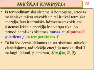 IEKŠĒJĀ ENERĢIJA
         IEKŠĒJĀ ENERĢIJA                          16
•• Ja termodinamiskā sistēma ir homogēna, atrodas
    Ja termodinamiskā sistēma ir homogēna, atrodas
   mehāniskā miera stāvoklī un tai ir tikai termiskā
    mehāniskā miera stāvoklī un tai ir tikai termiskā
   enerģija, kas ir termiskā līdzsvara stāvoklī, tad
    enerģija, kas ir termiskā līdzsvara stāvoklī, tad
   sistēmas iekšējā enerģija ir atkarīga tikai no
    sistēmas iekšējā enerģija ir atkarīga tikai no
   termodinamiskās sistēmas masas m, tilpuma V,
    termodinamiskās sistēmas masas m, tilpuma V,
   spiediena p un temperatūras T.
    spiediena p un temperatūras T.
•• Tā kā šos četrus lielumus saista sistēmas stāvokļa
    Tā kā šos četrus lielumus saista sistēmas stāvokļa
   vienādojums, tad iekšējo enerģiju nosaka tikai 3
    vienādojums, tad iekšējo enerģiju nosaka tikai 3
   mainīgi lielumi, piemēram, U = f(m, V, T).
    mainīgi lielumi, piemēram, U = f(m, V, T).
 