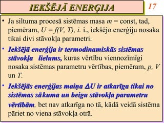 IEKŠĒJĀ ENERĢIJA
         IEKŠĒJĀ ENERĢIJA                           17
•• Ja siltuma procesā sistēmas masa m = const, tad,
    Ja siltuma procesā sistēmas masa m = const, tad,
   piemēram, U = f(V, T), i. i., iekšējo enerģiju nosaka
    piemēram, U = f(V, T), i. i., iekšējo enerģiju nosaka
   tikai divi stāvokļa parametri.
    tikai divi stāvokļa parametri.
•• Iekšējā enerģija ir termodinamiskās sistēmas
    Iekšējā enerģija ir termodinamiskās sistēmas
   stāvokļa lielums, kuras vērtību viennozīmīgi
    stāvokļa lielums, kuras vērtību viennozīmīgi
   nosaka sistēmas parametru vērtības, piemēram, p, V
    nosaka sistēmas parametru vērtības, piemēram, p, V
   un T.
    un T.
•• Iekšējās enerģijas maiņa ∆ U ir atkarīga tikai no
    Iekšējās enerģijas maiņa ∆ U ir atkarīga tikai no
   sistēmas sā kuma un beigu stāvokļa parametru
    sistēmas sā kuma un beigu stāvokļa parametru
   vērtībām, bet nav atkarīga no tā, kādā veidā sistēma
   vērtībām bet nav atkarīga no tā, kādā veidā sistēma
    vērtībām,
    vērtībām
   pāriet no viena stāvokļa otrā.
    pāriet no viena stāvokļa otrā.
 