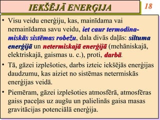 IEKŠĒJĀ ENERĢIJA
         IEKŠĒJĀ ENERĢIJA                           18
•• Visu veidu enerģiju, kas, mainīdama vai
   Visu veidu enerģiju, kas, mainīdama vai
   nemainīdama savu veidu, iet caur termodina-
   nemainīdama savu veidu, iet caur termodina-
   miskās sistēmas robežu, dala divās daļās: siltuma
   miskās sistēmas robežu dala divās daļās: siltuma
                     robežu,
                     robežu
   enerģijā un netermiskajā enerģijā (mehāniskajā,
   enerģijā un netermiskajā enerģijā (mehāniskajā,
   elektriskajā, gaismas u. c.), proti, darbā.
   elektriskajā, gaismas u. c.), proti, darbā
                                        darbā.
                                        darbā
•• Tā, gāzei izplešoties, darbs izteic iekšējās enerģijas
   Tā, gāzei izplešoties, darbs izteic iekšējās enerģijas
   daudzumu, kas aiziet no sistēmas netermiskās
   daudzumu, kas aiziet no sistēmas netermiskās
   enerģijas veidā.
   enerģijas veidā.
•• Piemēram, gāzei izplešoties atmosfērā, atmosfēras
   Piemēram, gāzei izplešoties atmosfērā, atmosfēras
   gaiss paceļas uz augšu un palielinās gaisa masas
   gaiss paceļas uz augšu un palielinās gaisa masas
   gravitācijas potenciālā enerģija.
   gravitācijas potenciālā enerģija.
 