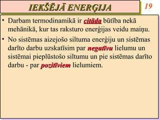 IEKŠĒJĀ ENERĢIJA
         IEKŠĒJĀ ENERĢIJA                         19
•• Darbam termodinamikā ir citāda būtība nekā
   Darbam termodinamikā ir citāda būtība nekā
   mehānikā, kur tas raksturo enerģijas veidu maiņu.
   mehānikā, kur tas raksturo enerģijas veidu maiņu.
•• No sistēmas aizejošo siltuma enerģiju un sistēmas
   No sistēmas aizejošo siltuma enerģiju un sistēmas
   darīto darbu uzskatīsim par negatīvu lielumu un
   darīto darbu uzskatīsim par negatīvu lielumu un
   sistēmai pieplūstošo siltumu un pie sistēmas darīto
   sistēmai pieplūstošo siltumu un pie sistēmas darīto
   darbu -- par pozitīviem lielumiem.
   darbu par pozitīviem lielumiem.
 