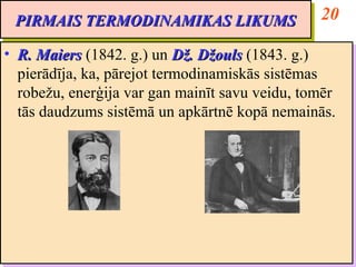 PIRMAIS TERMODINAMIKAS LIKUMS                    20
 PIRMAIS TERMODINAMIKAS LIKUMS
•• R. Maiers (1842. g.) un Dž. Džouls (1843. g.)
    R. Maiers (1842. g.) un Dž. Džouls (1843. g.)
   pierādīja, ka, pārejot termodinamiskās sistēmas
    pierādīja, ka, pārejot termodinamiskās sistēmas
   robežu, enerģija var gan mainīt savu veidu, tomēr
    robežu, enerģija var gan mainīt savu veidu, tomēr
   tās daudzums sistēmā un apkārtnē kopā nemainās.
    tās daudzums sistēmā un apkārtnē kopā nemainās.
 