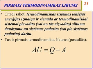 PIRMAIS TERMODINAMIKAS LIKUMS                   21
 PIRMAIS TERMODINAMIKAS LIKUMS
•• Citādi sakot, termodinamiskās sistēmas iekšējās
   Citādi sakot, termodinamiskās sistēmas iekšējās
   enerģijas izmaiņa ir vienāda ar termodinamiskai
   enerģijas izmaiņa ir vienāda ar termodinamiskai
   sistēmai pievadīto (vai no tās aizvadīto) siltuma
   sistēmai pievadīto (vai no tās aizvadīto) siltuma
   daudzumu un sistēmas padarīto (vai pie sistēmas
   daudzumu un sistēmas padarīto (vai pie sistēmas
   padarīto) darbu.
   padarīto) darbu
              darbu.
              darbu
•• Tas ir pirmais termodinamikas likums (postulāts).
   Tas ir pirmais termodinamikas likums (postulāts).

                  ΔU = Q − A
 