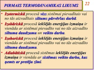 PIRMAIS TERMODINAMIKAS LIKUMS                     22
 PIRMAIS TERMODINAMIKAS LIKUMS
•• Izotermiskā procesā viss sistēmai pievadītais vai
    Izotermiskā procesā viss sistēmai pievadītais vai
   no tās aizvadītais siltums pārvēršas darbā.
    no tās aizvadītais siltums pārvēršas darbā
                                         darbā.
                                         darbā
•• Izobāriskā procesā iekšējās enerģijas izmaiņa ir
    Izobāriskā procesā iekšējās enerģijas izmaiņa ir
   vienāda ar sistēmai pievadīto vai no tās aizvadīto
    vienāda ar sistēmai pievadīto vai no tās aizvadīto
   siltuma daudzumu un veikto darbu.
    siltuma daudzumu un veikto darbu
                                  darbu.
                                  darbu
•• Izohoriskā procesā iekšējās enerģijas izmaiņa ir
    Izohoriskā procesā iekšējās enerģijas izmaiņa ir
   vienāda ar sistēmai pievadīto vai no tās aizvadīto
    vienāda ar sistēmai pievadīto vai no tās aizvadīto
   siltuma daudzumu.
    siltuma daudzumu
            daudzumu.
             daudzumu
•• Adiabātiskā procesā sistēmas iekšējās enerģijas
    Adiabātiskā procesā sistēmas iekšējās enerģijas
   izmaiņa ir vienāda ar sistēmas veikto darbu, kas
    izmaiņa ir vienāda ar sistēmas veikto darbu, kas
   ņemts ar pretēju zīmi.
    ņemts ar pretēju zīmi
                      zīmi.
                      zīmi
 