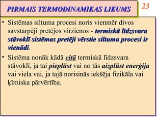 PIRMAIS TERMODINAMIKAS LIKUMS                       23
 PIRMAIS TERMODINAMIKAS LIKUMS
•• Sistēmas siltuma procesi noris vienmēr divos
   Sistēmas siltuma procesi noris vienmēr divos
   savstarpēji pretējos virzienos -- termiskā līdzsvara
   savstarpēji pretējos virzienos termiskā līdzsvara
   stāvoklī sistēmas pretēji vērstie siltuma procesi ir
   stāvoklī sistēmas pretēji vērstie siltuma procesi ir
   vienādi.
   vienādi
   vienādi.
    vienādi
•• Sistēma nonāk kādā citā termiskā līdzsvara
   Sistēma nonāk kādā citā termiskā līdzsvara
   stāvoklī, ja tai pieplūst vai no tās aizplūst enerģija
   stāvoklī, ja tai pieplūst vai no tās aizplūst enerģija
   vai viela vai, ja tajā norisinās iekšēja fizikāla vai
   vai viela vai, ja tajā norisinās iekšēja fizikāla vai
   ķīmiska pārvērtība.
   ķīmiska pārvērtība.
 