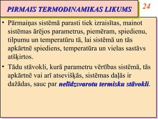 PIRMAIS TERMODINAMIKAS LIKUMS                       24
 PIRMAIS TERMODINAMIKAS LIKUMS
•• Pārmaiņas sistēmā parasti tiek izraisītas, mainot
    Pārmaiņas sistēmā parasti tiek izraisītas, mainot
   sistēmas ārējos parametrus, piemēram, spiedienu,
    sistēmas ārējos parametrus, piemēram, spiedienu,
   tilpumu un temperatūru tā, lai sistēmā un tās
    tilpumu un temperatūru tā, lai sistēmā un tās
   apkārtnē spiediens, temperatūra un vielas sastāvs
    apkārtnē spiediens, temperatūra un vielas sastāvs
   atšķirtos.
    atšķirtos.
•• Tādu stāvokli, kurā parametru vērtības sistēmā, tās
    Tādu stāvokli, kurā parametru vērtības sistēmā, tās
   apkārtnē vai arī atsevišķās, sistēmas daļās ir
    apkārtnē vai arī atsevišķās, sistēmas daļās ir
   dažādas, sauc par nelīdzsvarotu termisku stāvokli.
    dažādas, sauc par nelīdzsvarotu termisku stāvokli
                                                stāvokli.
                                                stāvokli
 