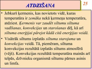 ATDZIŠANA                           25
               ATDZIŠANA
•• Jebkurš ķermenis, kas novietots vidē, kuras
    Jebkurš ķermenis, kas novietots vidē, kuras
   temperatūra ir zemāka nekā ķermeņa temperatūra,
    temperatūra ir zemāka nekā ķermeņa temperatūra,
   atdziest. Ķermenis var zaudēt siltumu siltuma
    atdziest. Ķermenis var zaudēt siltumu siltuma
   vadīšanas, konvekcijas un starošanas dēļ, kā arī
    vadīšanas, konvekcijas un starošanas dēļ, kā arī
   siltuma enerģijai pārejot kādā citā enerģijas veidā.
    siltuma enerģijai pārejot kādā citā enerģijas veidā.
•• Visātrāk siltums izplatās siltuma starojuma un
    Visātrāk siltums izplatās siltuma starojuma un
   konvekcijas veidā. Tā, piemēram, siltuma
    konvekcijas veidā. Tā, piemēram, siltuma
   konvekcijas rezultātā izplatās siltums atmosfērā
    konvekcijas rezultātā izplatās siltums atmosfērā
   (vējš). Konvekcijas rezultātā temperatūra mainās arī
    (vējš). Konvekcijas rezultātā temperatūra mainās arī
   telpās, dzīvnieku organismā siltumu pārnes asinis
    telpās, dzīvnieku organismā siltumu pārnes asinis
   un limfa.
    un limfa.
 
