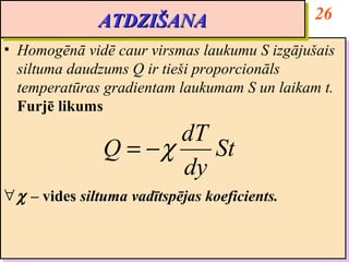 ATDZIŠANA                        26
              ATDZIŠANA
•• Homogēnā vidē caur virsmas laukumu S izgājušais
    Homogēnā vidē caur virsmas laukumu S izgājušais
   siltuma daudzums Q ir tieši proporcionāls
    siltuma daudzums Q ir tieši proporcionāls
   temperatūras gradientam laukumam S un laikam t.
    temperatūras gradientam laukumam S un laikam t.
   Furjē likums
    Furjē likums
                      dT
               Q = −χ    St
                      dy
∀ χ – vides siltuma vadītspējas koeficients.
∀ χ – vides siltuma vadītspējas koeficients.
 