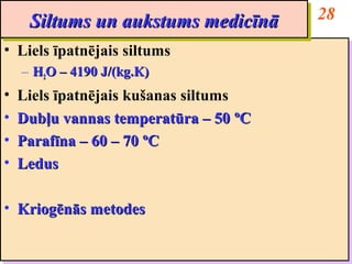 Siltums un aukstums medicīnā       28
      Siltums un aukstums medicīnā
•• Liels īpatnējais siltums
   Liels īpatnējais siltums
     – H2O – 4190 J/(kg.K)
     – H2O – 4190 J/(kg.K)
••   Liels īpatnējais kušanas siltums
     Liels īpatnējais kušanas siltums
••   Dubļu vannas temperatūra – 50 ººC
     Dubļu vannas temperatūra – 50 C
••   Parafīna – 60 – 70 ººC
     Parafīna – 60 – 70 C
••   Ledus
     Ledus

•• Kriogēnās metodes
   Kriogēnās metodes
 