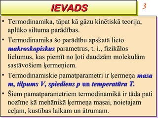 IEVADS
                IEVADS                          3
•• Termodinamika, tāpat kā gāzu kinētiskā teorija,
    Termodinamika, tāpat kā gāzu kinētiskā teorija,
   aplūko siltuma parādības.
    aplūko siltuma parādības.
•• Termodinamika šo parādību apskatā lieto
    Termodinamika šo parādību apskatā lieto
   makroskopiskus parametrus, t. i., fizikālos
    makroskopiskus parametrus, t. i., fizikālos
   lielumus, kas piemīt no ļoti daudzām molekulām
    lielumus, kas piemīt no ļoti daudzām molekulām
   sastāvošiem ķermeņiem.
    sastāvošiem ķermeņiem.
•• Termodinamiskie pamatparametri ir ķermeņa masa
    Termodinamiskie pamatparametri ir ķermeņa masa
   m, tilpums V, spiediens p un temperatūra T.
    m, tilpums V, spiediens p un temperatūra T.
•• Šiem pamatparametriem termodinamikā ir tāda pati
    Šiem pamatparametriem termodinamikā ir tāda pati
   nozīme kā mehānikā ķermeņa masai, noietajam
    nozīme kā mehānikā ķermeņa masai, noietajam
   ceļam, kustības laikam un ātrumam.
    ceļam, kustības laikam un ātrumam.
 