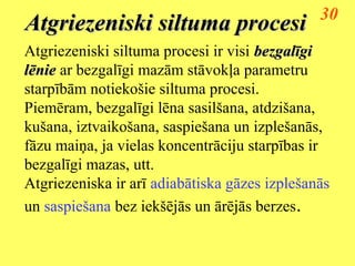 30
Atgriezeniski siltuma procesi
Atgriezeniski siltuma procesi ir visi bezgalīgi
lēnie ar bezgalīgi mazām stāvokļa parametru
starpībām notiekošie siltuma procesi.
Piemēram, bezgalīgi lēna sasilšana, atdzišana,
kušana, iztvaikošana, saspiešana un izplešanās,
fāzu maiņa, ja vielas koncentrāciju starpības ir
bezgalīgi mazas, utt.
Atgriezeniska ir arī adiabātiska gāzes izplešanās
un saspiešana bez iekšējās un ārējās berzes.
 