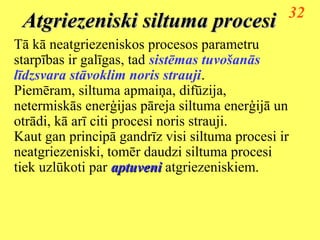 32
 Atgriezeniski siltuma procesi
Tā kā neatgriezeniskos procesos parametru
starpības ir galīgas, tad sistēmas tuvošanās
līdzsvara stāvoklim noris strauji.
Piemēram, siltuma apmaiņa, difūzija,
netermiskās enerģijas pāreja siltuma enerģijā un
otrādi, kā arī citi procesi noris strauji.
Kaut gan principā gandrīz visi siltuma procesi ir
neatgriezeniski, tomēr daudzi siltuma procesi
tiek uzlūkoti par aptuveni atgriezeniskiem.
 