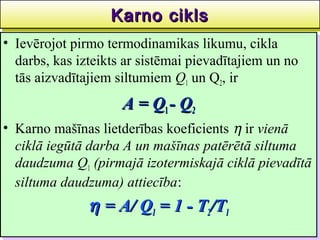 Karno cikls
                   Karno cikls                      36
•• Ievērojot pirmo termodinamikas likumu, cikla
    Ievērojot pirmo termodinamikas likumu, cikla
   darbs, kas izteikts ar sistēmai pievadītajiem un no
    darbs, kas izteikts ar sistēmai pievadītajiem un no
   tās aizvadītajiem siltumiem Q11 un Q2,, ir
    tās aizvadītajiem siltumiem Q un Q2 ir
                      A = Q11-- Q22
                      A=Q Q
•• Karno mašīnas lietderības koeficients η ir vienā
   Karno mašīnas lietderības koeficients η ir vienā
   ciklā iegūtā darba A un mašīnas patērētā siltuma
   ciklā iegūtā darba A un mašīnas patērētā siltuma
   daudzuma Q11 (pirmajā izotermiskajā ciklā pievadītā
   daudzuma Q (pirmajā izotermiskajā ciklā pievadītā
   siltuma daudzuma) attiecība:
   siltuma daudzuma) attiecība:
               η = A/ Q11 = 1 -- T22/T11
               η = A/ Q = 1 T /T
 