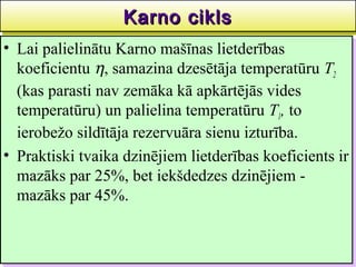 Karno cikls
                   Karno cikls                     37
•• Lai palielinātu Karno mašīnas lietderības
    Lai palielinātu Karno mašīnas lietderības
   koeficientu η,, samazina dzesētāja temperatūru T22
    koeficientu η samazina dzesētāja temperatūru T
   (kas parasti nav zemāka kā apkārtējās vides
    (kas parasti nav zemāka kā apkārtējās vides
   temperatūru) un palielina temperatūru T1,, to
    temperatūru) un palielina temperatūru T1 to
   ierobežo sildītāja rezervuāra sienu izturība.
    ierobežo sildītāja rezervuāra sienu izturība.
•• Praktiski tvaika dzinējiem lietderības koeficients ir
    Praktiski tvaika dzinējiem lietderības koeficients ir
   mazāks par 25%, bet iekšdedzes dzinējiem --
    mazāks par 25%, bet iekšdedzes dzinējiem
   mazāks par 45%.
    mazāks par 45%.
 