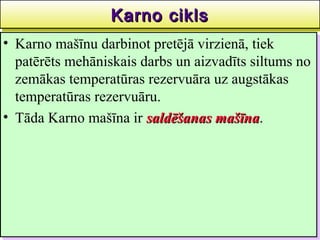Karno cikls
                  Karno cikls                    39
•• Karno mašīnu darbinot pretējā virzienā, tiek
    Karno mašīnu darbinot pretējā virzienā, tiek
   patērēts mehāniskais darbs un aizvadīts siltums no
    patērēts mehāniskais darbs un aizvadīts siltums no
   zemākas temperatūras rezervuāra uz augstākas
    zemākas temperatūras rezervuāra uz augstākas
   temperatūras rezervuāru.
    temperatūras rezervuāru.
•• Tāda Karno mašīna ir saldēšanas mašīna.
    Tāda Karno mašīna ir saldēšanas mašīna
                                      mašīna.
                                      mašīna
 