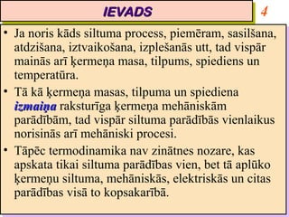 IEVADS
                       IEVADS                        4
•• Ja noris kāds siltuma process, piemēram, sasilšana,
    Ja noris kāds siltuma process, piemēram, sasilšana,
   atdzišana, iztvaikošana, izplešanās utt, tad vispār
    atdzišana, iztvaikošana, izplešanās utt, tad vispār
   mainās arī ķermeņa masa, tilpums, spiediens un
    mainās arī ķermeņa masa, tilpums, spiediens un
   temperatūra.
    temperatūra.
•• Tā kā ķermeņa masas, tilpuma un spiediena
    Tā kā ķermeņa masas, tilpuma un spiediena
   izmaiņa raksturīga ķermeņa mehāniskām
    izmaiņa raksturīga ķermeņa mehāniskām
   parādībām, tad vispār siltuma parādībās vienlaikus
    parādībām, tad vispār siltuma parādībās vienlaikus
   norisinās arī mehāniski procesi.
    norisinās arī mehāniski procesi.
•• Tāpēc termodinamika nav zinātnes nozare, kas
    Tāpēc termodinamika nav zinātnes nozare, kas
   apskata tikai siltuma parādības vien, bet tā aplūko
    apskata tikai siltuma parādības vien, bet tā aplūko
   ķermeņu siltuma, mehāniskās, elektriskās un citas
    ķermeņu siltuma, mehāniskās, elektriskās un citas
   parādības visā to kopsakarībā.
    parādības visā to kopsakarībā.
 