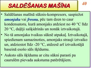 40
    SALDĒŠANAS MAŠĪĪNA
    SALDĒŠANAS MAŠ NA
•• Saldēšanas mašīnā sūknis-kompresors, saspiežot
   Saldēšanas mašīnā sūknis-kompresors, saspiežot
   amonjaku vai freonu, pēc tam dzen to caur
   amonjaku vai freonu pēc tam dzen to caur
                   freonu,
                   freonu
   kondensatoru, kurā amonjaks atdziest no 40 °C līdz
   kondensatoru, kurā amonjaks atdziest no 40 °C līdz
   20 °C, daļēji sašķidrinās un nonāk iztvaikotajā.
   20 °C, daļēji sašķidrinās un nonāk iztvaikotajā.
•• No tā amonjaka tvaikus sūknē atpakaļ. Iztvaikotajā,
   No tā amonjaka tvaikus sūknē atpakaļ. Iztvaikotajā,
   spiedienam samazinoties, amonjaks strauji iztvaiko
   spiedienam samazinoties, amonjaks strauji iztvaiko
   un, atdziestot līdz -20 °C, atdzesē arī iztvaikotājā
   un, atdziestot līdz -20 °C, atdzesē arī iztvaikotājā
   baseinā esošo sāls šķīdumu.
   baseinā esošo sāls šķīdumu.
•• Auksto sāls šķīdumu ar citu sūkni parasti pa
   Auksto sāls šķīdumu ar citu sūkni parasti pa
   caurulēm pievada aukstuma patērētājiem.
   caurulēm pievada aukstuma patērētājiem.
 