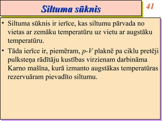 Siltuma sūknis                       41
              Siltuma sūknis
•• Siltuma sūknis ir ierīce, kas siltumu pārvada no
    Siltuma sūknis ir ierīce, kas siltumu pārvada no
   vietas ar zemāku temperatūru uz vietu ar augstāku
    vietas ar zemāku temperatūru uz vietu ar augstāku
   temperatūru.
    temperatūru.
•• Tāda ierīce ir, piemēram, p-V plaknē pa ciklu pretēji
    Tāda ierīce ir, piemēram, p-V plaknē pa ciklu pretēji
   pulksteņa rādītāju kustības virzienam darbināma
    pulksteņa rādītāju kustības virzienam darbināma
   Karno mašīna, kurā izmanto augstākas temperatūras
    Karno mašīna, kurā izmanto augstākas temperatūras
   rezervuāram pievadīto siltumu.
    rezervuāram pievadīto siltumu.
 