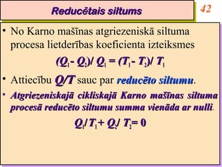 Reducētais siltums
             Reducētais siltums                          42
•• No Karno mašīnas atgriezeniskā siltuma
   No Karno mašīnas atgriezeniskā siltuma
   procesa lietderības koeficienta izteiksmes
   procesa lietderības koeficienta izteiksmes
             (Q11-- Q22)/ Q11 = (T11-- T22)/ T11
              (Q Q )/ Q = (T T )/ T
•• Attiecību Q/T sauc par reducēto siltumu.
   Attiecību Q/T sauc par reducēto siltumu    siltumu.
                                              siltumu
•• Atgriezeniskajā cikliskajā Karno mašīnas siltuma
   Atgriezeniskajā cikliskajā Karno mašīnas siltuma
   procesā reducēto siltumu summa vienāda ar nulli.
   procesā reducēto siltumu summa vienāda ar nulli
                                              nulli.
                                               nulli
                   Q11//T11+ Q22// T22= 0
                   Q T + Q T= 0
 