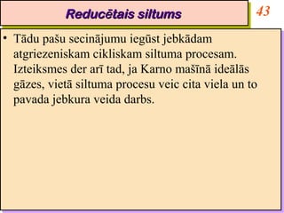 Reducētais siltums
             Reducētais siltums                      43
•• Tādu pašu secinājumu iegūst jebkādam
    Tādu pašu secinājumu iegūst jebkādam
   atgriezeniskam cikliskam siltuma procesam.
    atgriezeniskam cikliskam siltuma procesam.
   Izteiksmes der arī tad, ja Karno mašīnā ideālās
    Izteiksmes der arī tad, ja Karno mašīnā ideālās
   gāzes, vietā siltuma procesu veic cita viela un to
    gāzes, vietā siltuma procesu veic cita viela un to
   pavada jebkura veida darbs.
    pavada jebkura veida darbs.
 