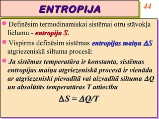 ENTROPIJA                            44
            ENTROPIJA
Definēsim termodinamiskai sistēmai otru stāvokļa
Definēsim termodinamiskai sistēmai otru stāvokļa
 lielumu -- entropiju S.
  lielumu entropiju S S.
                      S
Vispirms definēsim sistēmas entropijas maiņu ∆ S
Vispirms definēsim sistēmas entropijas maiņu ∆ S
 atgriezeniskā siltuma procesā:
  atgriezeniskā siltuma procesā:
Ja sistēmas temperatūra ir konstanta, sistēmas
Ja sistēmas temperatūra ir konstanta, sistēmas
 entropijas maiņa atgriezeniskā procesā ir vienāda
  entropijas maiņa atgriezeniskā procesā ir vienāda
 ar atgriezeniski pievadītā vai aizvadītā siltuma ∆ Q
  ar atgriezeniski pievadītā vai aizvadītā siltuma ∆ Q
 un absolūtās temperatūras T attiecību
  un absolūtās temperatūras T attiecību
                    ∆ S = ∆ Q/T
                    ∆ S = ∆ Q/T
 