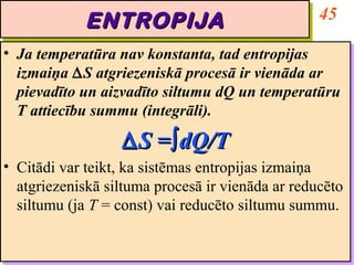 ENTROPIJA                            45
             ENTROPIJA
•• Ja temperatūra nav konstanta, tad entropijas
    Ja temperatūra nav konstanta, tad entropijas
   izmaiņa ∆S atgriezeniskā procesā ir vienāda ar
    izmaiņa ∆S atgriezeniskā procesā ir vienāda ar
   pievadīto un aizvadīto siltumu dQ un temperatūru
    pievadīto un aizvadīto siltumu dQ un temperatūru
   T attiecību summu (integrāli).
    T attiecību summu (integrāli).
                   ∆ S =∫∫dQ/T
                   ∆ S = dQ/T
•• Citādi var teikt, ka sistēmas entropijas izmaiņa
   Citādi var teikt, ka sistēmas entropijas izmaiņa
   atgriezeniskā siltuma procesā ir vienāda ar reducēto
   atgriezeniskā siltuma procesā ir vienāda ar reducēto
   siltumu (ja T = const) vai reducēto siltumu summu.
   siltumu (ja T = const) vai reducēto siltumu summu.
 