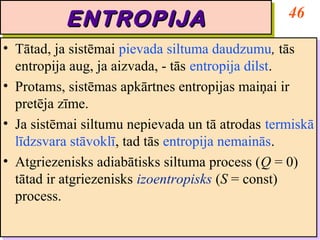 46
           ENTROPIJA
           ENTROPIJA
•• Tātad, ja sistēmai pievada siltuma daudzumu, tās
    Tātad, ja sistēmai pievada siltuma daudzumu, tās
   entropija aug, ja aizvada, -- tās entropija dilst.
    entropija aug, ja aizvada, tās entropija dilst.
•• Protams, sistēmas apkārtnes entropijas maiņai ir
    Protams, sistēmas apkārtnes entropijas maiņai ir
   pretēja zīme.
    pretēja zīme.
•• Ja sistēmai siltumu nepievada un tā atrodas termiskā
    Ja sistēmai siltumu nepievada un tā atrodas termiskā
   līdzsvara stāvoklī, tad tās entropija nemainās.
    līdzsvara stāvoklī, tad tās entropija nemainās.
•• Atgriezenisks adiabātisks siltuma process (Q = 0)
    Atgriezenisks adiabātisks siltuma process (Q = 0)
   tātad ir atgriezenisks izoentropisks (S = const)
    tātad ir atgriezenisks izoentropisks (S = const)
   process.
    process.
 