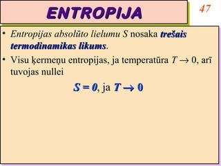 47
           ENTROPIJA
           ENTROPIJA
•• Entropijas absolūto lielumu S nosaka trešais
    Entropijas absolūto lielumu S nosaka trešais
   termodinamikas likums.
    termodinamikas likums
                     likums.
                     likums
•• Visu ķermeņu entropijas, ja temperatūra T → 0, arī
    Visu ķermeņu entropijas, ja temperatūra T → 0, arī
   tuvojas nullei
    tuvojas nullei
                  S = 0, ja T → 0
                  S = 0 ja T → 0
                      0,
                      0
 
