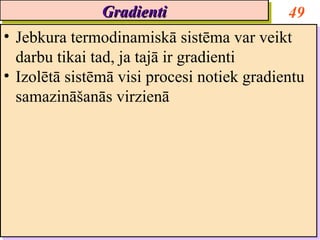 Gradienti
                 Gradienti                    49
•• Jebkura termodinamiskā sistēma var veikt
   Jebkura termodinamiskā sistēma var veikt
   darbu tikai tad, ja tajā ir gradienti
   darbu tikai tad, ja tajā ir gradienti
•• Izolētā sistēmā visi procesi notiek gradientu
   Izolētā sistēmā visi procesi notiek gradientu
   samazināšanās virzienā
   samazināšanās virzienā
 