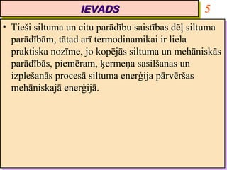 IEVADS
                      IEVADS                          5
•• Tieši siltuma un citu parādību saistības dēļ siltuma
    Tieši siltuma un citu parādību saistības dēļ siltuma
   parādībām, tātad arī termodinamikai ir liela
    parādībām, tātad arī termodinamikai ir liela
   praktiska nozīme, jo kopējās siltuma un mehāniskās
    praktiska nozīme, jo kopējās siltuma un mehāniskās
   parādībās, piemēram, ķermeņa sasilšanas un
    parādībās, piemēram, ķermeņa sasilšanas un
   izplešanās procesā siltuma enerģija pārvēršas
    izplešanās procesā siltuma enerģija pārvēršas
   mehāniskajā enerģijā.
    mehāniskajā enerģijā.
 