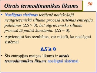 Otrais termodinamikas likums                      50
 Otrais termodinamikas likums
•• Noslēgtas sistēmas iekšienē notiekošajā
   Noslēgtas sistēmas iekšienē notiekošajā
   neatgriezeniskā siltuma procesā sistēmas entropija
   neatgriezeniskā siltuma procesā sistēmas entropija
   palielinās (∆S > 0), bet atgriezeniskā siltuma
   palielinās (∆S > 0), bet atgriezeniskā siltuma
   procesā tā paliek konstanta: (∆S = 0).
   procesā tā paliek konstanta: (∆S = 0).
•• Apvienojot šos rezultātus, var rakstīt, ka noslēgtai
   Apvienojot šos rezultātus, var rakstīt, ka noslēgtai
   sistēmai
   sistēmai
                       ∆S ≥ 0
                       ∆S ≥ 0
•• Šis entropjjas maiņas likums ir otrais
    Šis entropjjas maiņas likums ir otrais
   termodinamikas likums noslēgtai sistēmai.
    termodinamikas likums noslēgtai sistēmai.
 