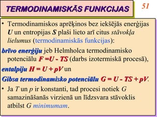 TERMODINAMISKĀS FUNKCIJAS                          51
 TERMODINAMISKĀS FUNKCIJAS
•• Termodinamiskos aprēķinos bez iekšējās enerģijas
    Termodinamiskos aprēķinos bez iekšējās enerģijas
   U un entropijas S plaši lieto arī citus stāvokļa
    U un entropijas S plaši lieto arī citus stāvokļa
   lielumus (termodinamiskās funkcijas):
    lielumus (termodinamiskās funkcijas):
brīvo enerģiju jeb Helmholca termodinamisko
 brīvo enerģiju jeb Helmholca termodinamisko
   potenciālu F =U -- TS (darbs izotermiskā procesā),
    potenciālu F =U TS (darbs izotermiskā procesā),
entalpiju H = U + pV un
 entalpiju H = U + pV un
Gibsa termodinamisko potenciālu G = U -- TS + pV.
 Gibsa termodinamisko potenciālu G = U TS + pV       pV.
                                                     pV
•• Ja T un p ir konstanti, tad procesi notiek G
    Ja T un p ir konstanti, tad procesi notiek G
   samazināšanās virzienā un līdzsvara stāvoklis
    samazināšanās virzienā un līdzsvara stāvoklis
   atbilst G minimumam.
    atbilst G minimumam.
 
