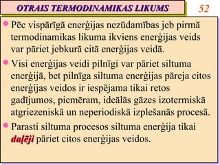 OTRAIS TERMODINAMIKAS LIKUMS
   OTRAIS TERMODINAMIKAS LIKUMS                   52
Pēc vispārīgā enerģijas nezūdamības jeb pirmā
Pēc vispārīgā enerģijas nezūdamības jeb pirmā
 termodinamikas likuma ikviens enerģijas veids
  termodinamikas likuma ikviens enerģijas veids
 var pāriet jebkurā citā enerģijas veidā.
  var pāriet jebkurā citā enerģijas veidā.
Visi enerģijas veidi pilnīgi var pāriet siltuma
Visi enerģijas veidi pilnīgi var pāriet siltuma
 enerģijā, bet pilnīga siltuma enerģijas pāreja citos
  enerģijā, bet pilnīga siltuma enerģijas pāreja citos
 enerģijas veidos ir iespējama tikai retos
  enerģijas veidos ir iespējama tikai retos
 gadījumos, piemēram, ideālās gāzes izotermiskā
  gadījumos, piemēram, ideālās gāzes izotermiskā
 atgriezeniskā un neperiodiskā izplešanās procesā.
  atgriezeniskā un neperiodiskā izplešanās procesā.
Parasti siltuma procesos siltuma enerģija tikai
Parasti siltuma procesos siltuma enerģija tikai
 daļēji pāriet citos enerģijas veidos.
  daļēji pāriet citos enerģijas veidos.
 