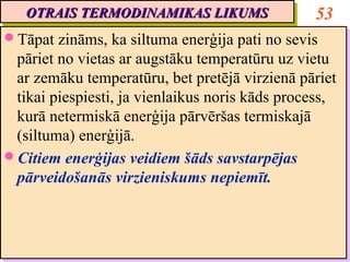 OTRAIS TERMODINAMIKAS LIKUMS
   OTRAIS TERMODINAMIKAS LIKUMS                  53
Tāpat zināms, ka siltuma enerģija pati no sevis
Tāpat zināms, ka siltuma enerģija pati no sevis
 pāriet no vietas ar augstāku temperatūru uz vietu
  pāriet no vietas ar augstāku temperatūru uz vietu
 ar zemāku temperatūru, bet pretējā virzienā pāriet
  ar zemāku temperatūru, bet pretējā virzienā pāriet
 tikai piespiesti, ja vienlaikus noris kāds process,
  tikai piespiesti, ja vienlaikus noris kāds process,
 kurā netermiskā enerģija pārvēršas termiskajā
  kurā netermiskā enerģija pārvēršas termiskajā
 (siltuma) enerģijā.
  (siltuma) enerģijā.
Citiem enerģijas veidiem šāds savstarpējas
Citiem enerģijas veidiem šāds savstarpējas
 pārveidošanās virzieniskums nepiemīt.
  pārveidošanās virzieniskums nepiemīt.
 