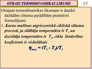 OTRAIS TERMODINAMIKAS LIKUMS
   OTRAIS TERMODINAMIKAS LIKUMS                 55
Otrajam termodinamikas likumam ir daudzi
Otrajam termodinamikas likumam ir daudzi
  dažādām siltuma parādībām piemēroti
   dažādām siltuma parādībām piemēroti
  formulējumi.
   formulējumi.
1. Karno mašīnas atgriezeniskā cikliskā siltuma
1. Karno mašīnas atgriezeniskā cikliskā siltuma
  procesā, ja sildītāja temperatūra ir T11 un
   procesā, ja sildītāja temperatūra ir T un
  dzesētāja temperatūra ir T22,, cikla lietderības
   dzesētāja temperatūra ir T cikla lietderības
  koeficients ir vislielākais
   koeficients ir vislielākais
                η max = (T11 -- T22)/T11
                η max = (T T )/T
 