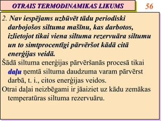 OTRAIS TERMODINAMIKAS LIKUMS
   OTRAIS TERMODINAMIKAS LIKUMS                  56
2. Nav iespējams uzbūvēt tādu periodiski
2. Nav iespējams uzbūvēt tādu periodiski
  darbojošos siltuma mašīnu, kas darbotos,
   darbojošos siltuma mašīnu, kas darbotos,
  izlietojot tikai viena siltuma rezervuāra siltumu
   izlietojot tikai viena siltuma rezervuāra siltumu
  un to simtprocentīgi pārvēršot kādā citā
   un to simtprocentīgi pārvēršot kādā citā
  enerģijas veidā.
   enerģijas veidā.
Šādā siltuma enerģijas pārvēršanās procesā tikai
Šādā siltuma enerģijas pārvēršanās procesā tikai
  daļu ņemtā siltuma daudzuma varam pārvērst
   daļu ņemtā siltuma daudzuma varam pārvērst
  darbā, t. i., citos enerģijas veidos.
   darbā, t. i., citos enerģijas veidos.
Otrai daļai neizbēgami ir jāaiziet uz kādu zemākas
Otrai daļai neizbēgami ir jāaiziet uz kādu zemākas
  temperatūras siltuma rezervuāru.
   temperatūras siltuma rezervuāru.
 