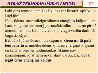 OTRAIS TERMODINAMIKAS LIKUMS
 OTRAIS TERMODINAMIKAS LIKUMS                       57
Labi otro termodinamikas likumu var ilustrēt, aplūkojot
 Labi otro termodinamikas likumu var ilustrēt, aplūkojot
kuģi jūrā.
 kuģi jūrā.
Jūras ūdens satur milzīgu siltuma enerģijas krājumu, ar
 Jūras ūdens satur milzīgu siltuma enerģijas krājumu, ar
kuru, raugoties no enerģijas nezūdamības, t. i., no pirmā
 kuru, raugoties no enerģijas nezūdamības, t. i., no pirmā
termodinamikas likuma viedokļa, viegli varētu darbināt
 termodinamikas likuma viedokļa, viegli varētu darbināt
kuģa dzinējus.
 kuģa dzinējus.
Bet, tā kā jūras ūdenim un kuģim ir viena un tā pati
 Bet, tā kā jūras ūdenim un kuģim ir viena un tā pati
temperatūra, minētie ūdens siltuma enerģijas krājumi
temperatūra minētie ūdens siltuma enerģijas krājumi
 temperatūra,
 temperatūra
saskaņā ar otro termodinamikas likumu nav
 saskaņā ar otro termodinamikas likumu nav
izmantojami, jo ar tiem nevar darīt darbu, t. i., nevar
 izmantojami, jo ar tiem nevar darīt darbu, t. i., nevar
iegūt citus enerģijas veidus.
 iegūt citus enerģijas veidus
                       veidus.
                       veidus
 