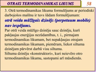 OTRAIS TERMODINAMIKAS LIKUMS
 OTRAIS TERMODINAMIKAS LIKUMS                         58
3. Otrā termodinamikas likuma formulējums ar periodiski
3. Otrā termodinamikas likuma formulējums ar periodiski
darbojošos mašīnu ir tuvs šādam formulējumam:
darbojošos mašīnu ir tuvs šādam formulējumam:
otrā veida mūžīgais dzinējs (perpetuum mobile)
otrā veida mūžīgais dzinējs (perpetuum mobile)
nav iespējams.
nav iespējams.
Par otrā veida mūžīgo dzinēju sauc dzinēju, kurš
 Par otrā veida mūžīgo dzinēju sauc dzinēju, kurš
pakļaujas enerģijas nezūdamības, t. i., pirmajam
 pakļaujas enerģijas nezūdamības, t. i., pirmajam
termodinamikas likumam, bet nepakļaujas otrajam
 termodinamikas likumam, bet nepakļaujas otrajam
termodinamikas likumam, piemēram, liekot siltuma
 termodinamikas likumam, piemēram, liekot siltuma
dzinējam pārvērst darbā visu siltumu.
 dzinējam pārvērst darbā visu siltumu.
Siltuma dzinēju «konstruktori», kuri neievēro otro
 Siltuma dzinēju «konstruktori», kuri neievēro otro
termodinamikas likumu, sastopami arī mūsdienās.
 termodinamikas likumu, sastopami arī mūsdienās.
 