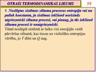 OTRAIS TERMODINAMIKAS LIKUMS
 OTRAIS TERMODINAMIKAS LIKUMS                         59
4. Noslēgtas sistēmas siltuma procesos entropija vai nu
 4. Noslēgtas sistēmas siltuma procesos entropija vai nu
paliek konstanta, ja sistēmas iekšienē norisinās
 paliek konstanta, ja sistēmas iekšienē norisinās
atgriezeniski siltuma procesi, vai pieaug, ja tās iekšienē
 atgriezeniski siltuma procesi, vai pieaug, ja tās iekšienē
siltuma procesi ir neatgriezeniski.
 siltuma procesi ir neatgriezeniski
                      neatgriezeniski.
                      neatgriezeniski
Tātad noslēgtā sistēmā ar laiku visi enerģijās veidi
 Tātad noslēgtā sistēmā ar laiku visi enerģijās veidi
pārvēršas siltumā, kas tiecas uz vislielāko entropijas
 pārvēršas siltumā, kas tiecas uz vislielāko entropijas
vērtību, jo T dilst un Q aug.
 vērtību, jo T dilst un Q aug.
 