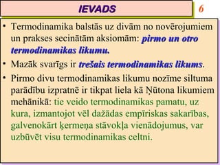 IEVADS
                     IEVADS                          6
•• Termodinamika balstās uz divām no novērojumiem
    Termodinamika balstās uz divām no novērojumiem
   un prakses secinātām aksiomām: pirmo un otro
    un prakses secinātām aksiomām: pirmo un otro
   termodinamikas likumu.
    termodinamikas likumu.
•• Mazāk svarīgs ir trešais termodinamikas likums.
    Mazāk svarīgs ir trešais termodinamikas likums
                                               likums.
                                               likums
•• Pirmo divu termodinamikas likumu nozīme siltuma
    Pirmo divu termodinamikas likumu nozīme siltuma
   parādību izpratnē ir tikpat liela kā Ņūtona likumiem
    parādību izpratnē ir tikpat liela kā Ņūtona likumiem
   mehānikā: tie veido termodinamikas pamatu, uz
    mehānikā: tie veido termodinamikas pamatu, uz
   kura, izmantojot vēl dažādas empīriskas sakarības,
    kura, izmantojot vēl dažādas empīriskas sakarības,
   galvenokārt ķermeņa stāvokļa vienādojumus, var
    galvenokārt ķermeņa stāvokļa vienādojumus, var
   uzbūvēt visu termodinamikas celtni.
    uzbūvēt visu termodinamikas celtni.
 