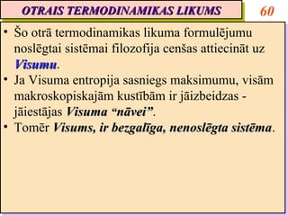 OTRAIS TERMODINAMIKAS LIKUMS
   OTRAIS TERMODINAMIKAS LIKUMS                     60
•• Šo otrā termodinamikas likuma formulējumu
    Šo otrā termodinamikas likuma formulējumu
   noslēgtai sistēmai filozofija cenšas attiecināt uz
    noslēgtai sistēmai filozofija cenšas attiecināt uz
   Visumu.
   Visumu
    Visumu.
    Visumu
•• Ja Visuma entropija sasniegs maksimumu, visām
    Ja Visuma entropija sasniegs maksimumu, visām
   makroskopiskajām kustībām ir jāizbeidzas --
    makroskopiskajām kustībām ir jāizbeidzas
   jāiestājas Visuma “nāvei”.
    jāiestājas Visuma “nāvei”
                        nāvei”.
                        nāvei”
•• Tomēr Visums, ir bezgalīga, nenoslēgta sistēma.
    Tomēr Visums, ir bezgalīga, nenoslēgta sistēma
                                                sistēma.
                                                sistēma
 